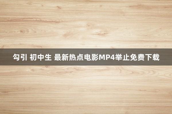 勾引 初中生 最新热点电影MP4举止免费下载