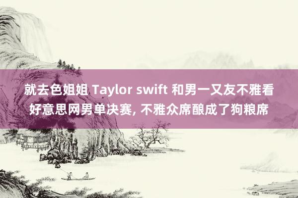 就去色姐姐 Taylor swift 和男一又友不雅看好意思网男单决赛， 不雅众席酿成了狗粮席