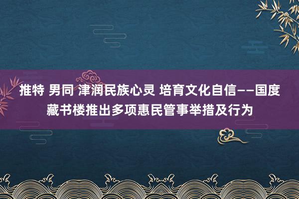 推特 男同 津润民族心灵 培育文化自信——国度藏书楼推出多项惠民管事举措及行为