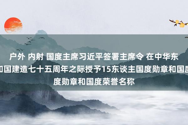 户外 内射 国度主席习近平签署主席令 在中华东谈主民共和国建造七十五周年之际授予15东谈主国度勋章和国度荣誉名称