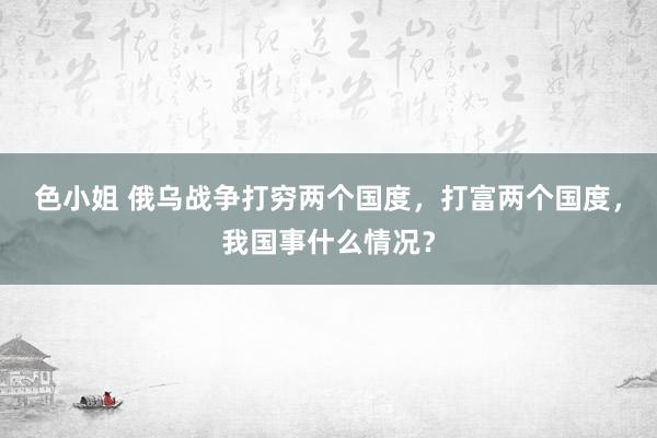 色小姐 俄乌战争打穷两个国度，打富两个国度，我国事什么情况？