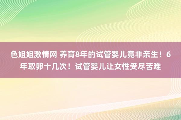 色姐姐激情网 养育8年的试管婴儿竟非亲生！6年取卵十几次！试管婴儿让女性受尽苦难