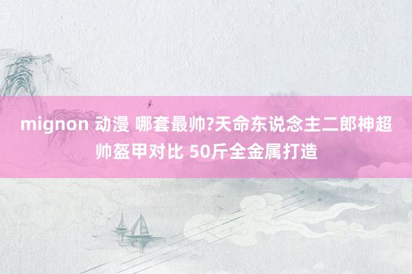 mignon 动漫 哪套最帅?天命东说念主二郎神超帅盔甲对比 50斤全金属打造