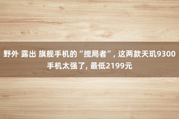 野外 露出 旗舰手机的“搅局者”， 这两款天玑9300手机太强了， 最低2199元