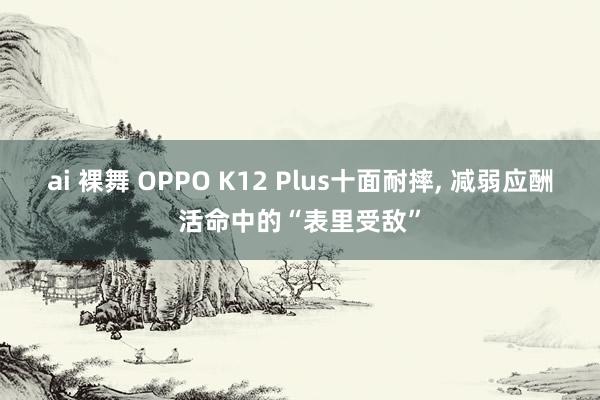 ai 裸舞 OPPO K12 Plus十面耐摔， 减弱应酬活命中的“表里受敌”