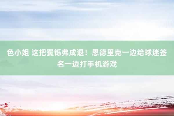 色小姐 这把矍铄弗成退！恩德里克一边给球迷签名一边打手机游戏