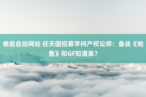 偷窥自拍网站 任天国招募学问产权讼师：备战《帕鲁》和GF知道案？