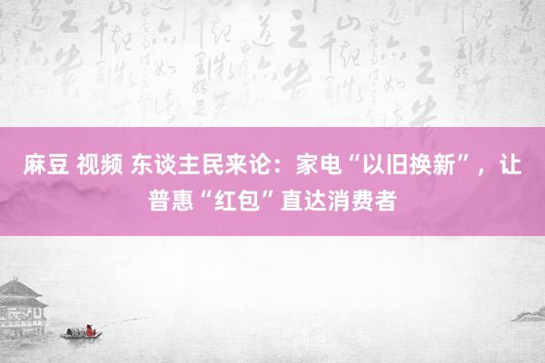 麻豆 视频 东谈主民来论：家电“以旧换新”，让普惠“红包”直达消费者