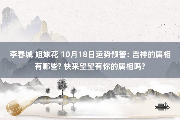 李春城 姐妹花 10月18日运势预警: 吉祥的属相有哪些? 快来望望有你的属相吗?