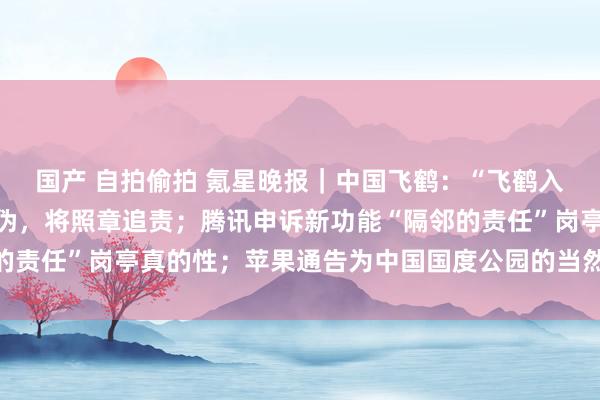 国产 自拍偷拍 氪星晚报｜中国飞鹤：“飞鹤入口日本原料”等言论虚伪，将照章追责；腾讯申诉新功能“隔邻的责任”岗亭真的性；苹果通告为中国国度公园的当然素养提供相沿