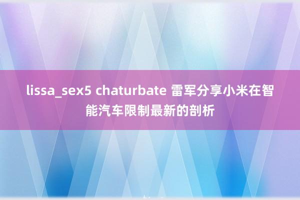 lissa_sex5 chaturbate 雷军分享小米在智能汽车限制最新的剖析