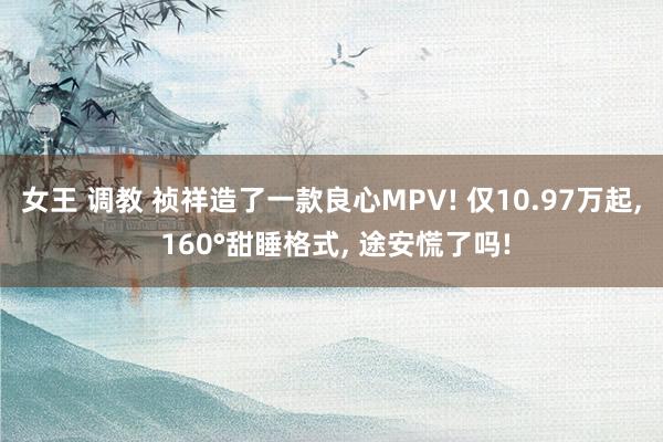 女王 调教 祯祥造了一款良心MPV! 仅10.97万起， 160°甜睡格式， 途安慌了吗!