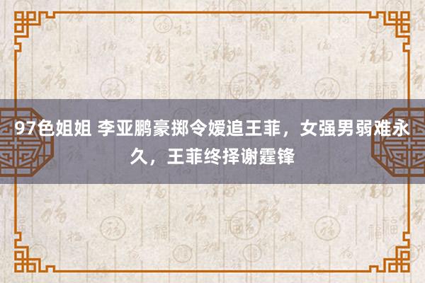 97色姐姐 李亚鹏豪掷令嫒追王菲，女强男弱难永久，王菲终择谢霆锋