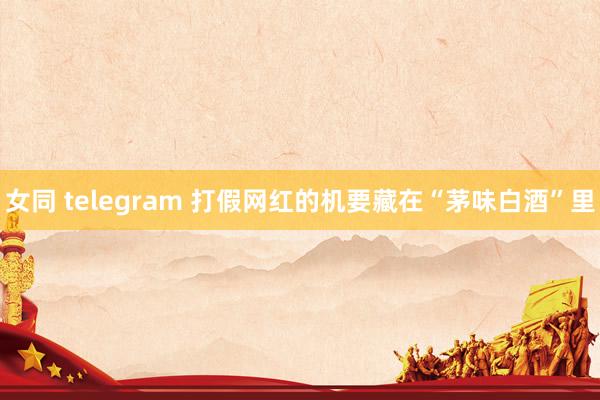 女同 telegram 打假网红的机要藏在“茅味白酒”里