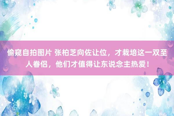 偷窥自拍图片 张柏芝向佐让位，才栽培这一双至人眷侣，他们才值得让东说念主热爱！