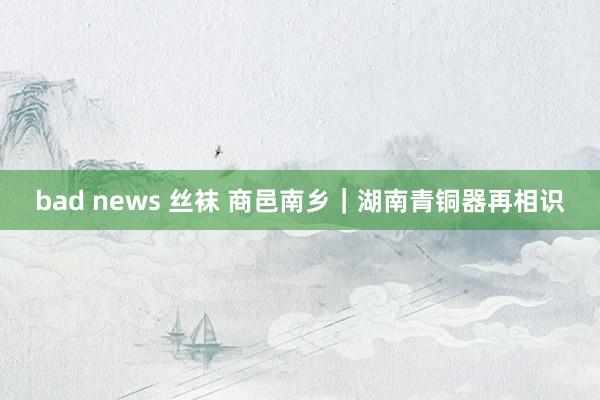 bad news 丝袜 商邑南乡｜湖南青铜器再相识