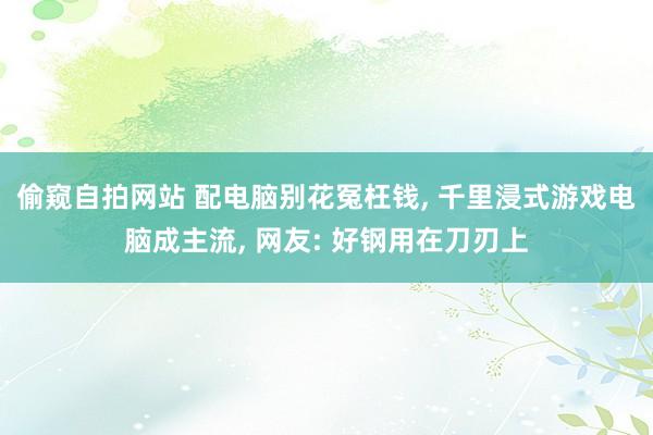 偷窥自拍网站 配电脑别花冤枉钱， 千里浸式游戏电脑成主流， 网友: 好钢用在刀刃上