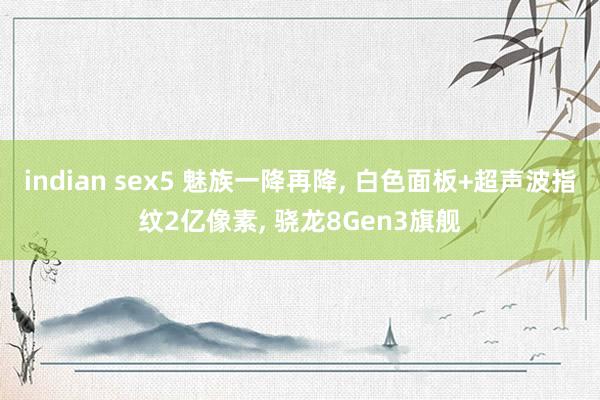 indian sex5 魅族一降再降， 白色面板+超声波指纹2亿像素， 骁龙8Gen3旗舰