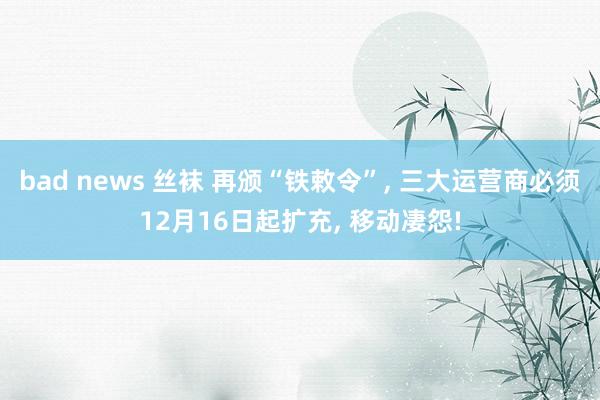 bad news 丝袜 再颁“铁敕令”， 三大运营商必须12月16日起扩充， 移动凄怨!