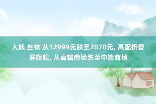 人妖 丝袜 从12999元跌至2870元， 高配折叠屏旗舰， 从高端商场跌至中端商场