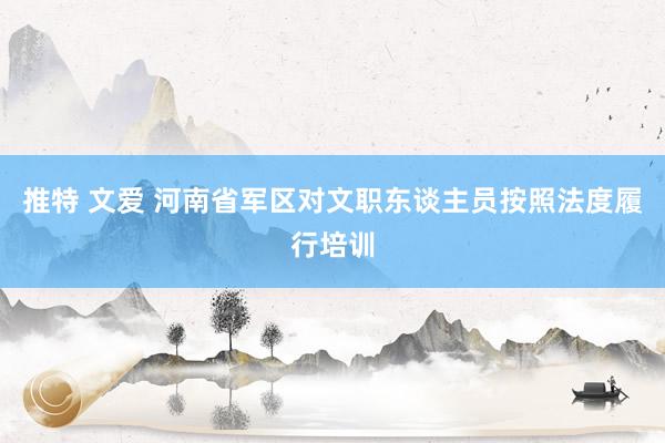 推特 文爱 河南省军区对文职东谈主员按照法度履行培训