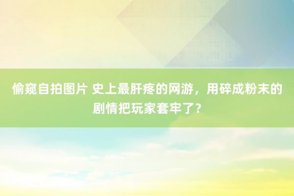 偷窥自拍图片 史上最肝疼的网游，用碎成粉末的剧情把玩家套牢了？