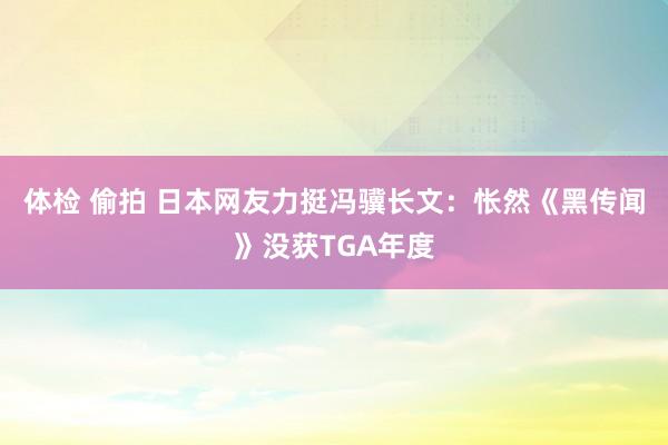 体检 偷拍 日本网友力挺冯骥长文：怅然《黑传闻》没获TGA年度