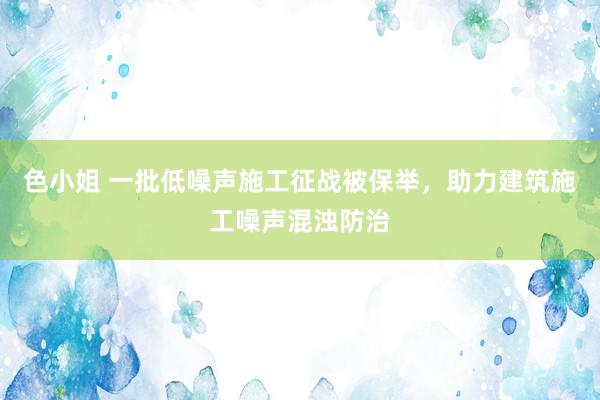 色小姐 一批低噪声施工征战被保举，助力建筑施工噪声混浊防治