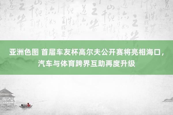 亚洲色图 首届车友杯高尔夫公开赛将亮相海口，汽车与体育跨界互助再度升级