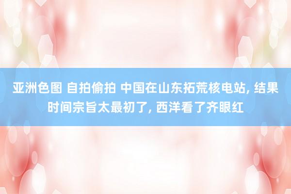 亚洲色图 自拍偷拍 中国在山东拓荒核电站， 结果时间宗旨太最初了， 西洋看了齐眼红