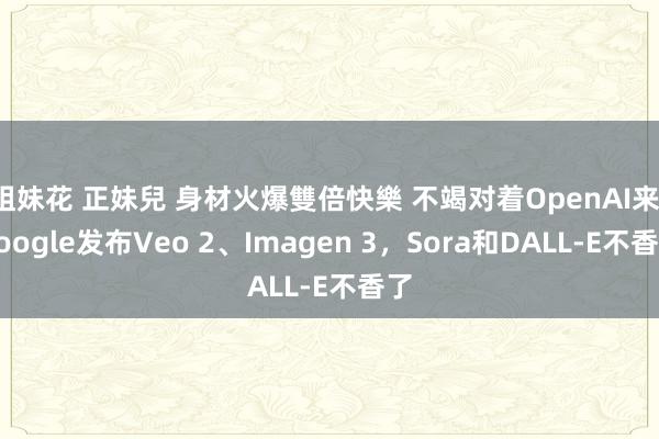 姐妹花 正妹兒 身材火爆雙倍快樂 不竭对着OpenAI来，Google发布Veo 2、Imagen 3，Sora和DALL-E不香了