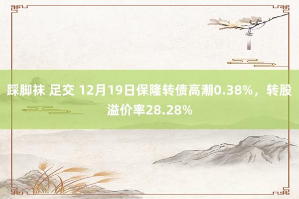 踩脚袜 足交 12月19日保隆转债高潮0.38%，转股溢价率28.28%