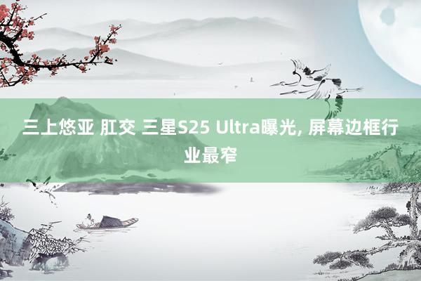 三上悠亚 肛交 三星S25 Ultra曝光， 屏幕边框行业最窄