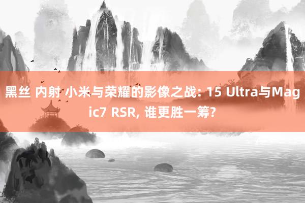 黑丝 内射 小米与荣耀的影像之战: 15 Ultra与Magic7 RSR， 谁更胜一筹?