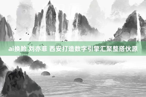 ai换脸 刘亦菲 西安打造数字引擎汇聚整搭伙源