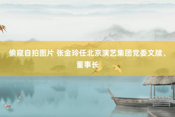 偷窥自拍图片 张金玲任北京演艺集团党委文牍、董事长