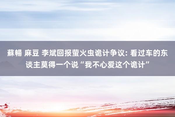 蘇暢 麻豆 李斌回报萤火虫诡计争议: 看过车的东谈主莫得一个说“我不心爱这个诡计”