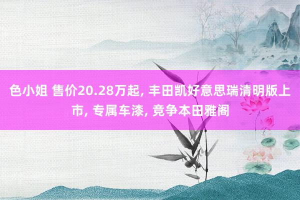 色小姐 售价20.28万起， 丰田凯好意思瑞清明版上市， 专属车漆， 竞争本田雅阁