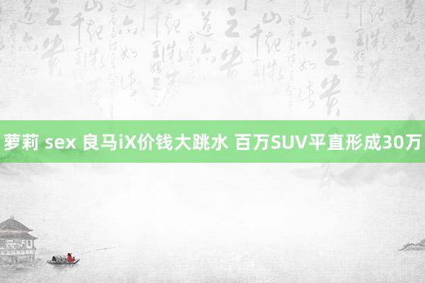 萝莉 sex 良马iX价钱大跳水 百万SUV平直形成30万