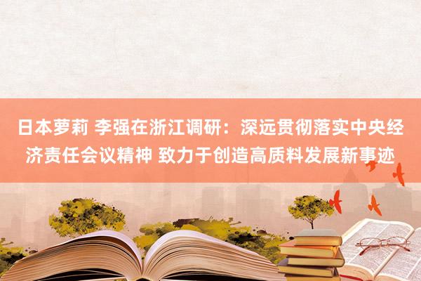 日本萝莉 李强在浙江调研：深远贯彻落实中央经济责任会议精神 致力于创造高质料发展新事迹