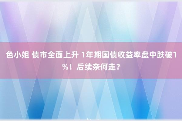 色小姐 债市全面上升 1年期国债收益率盘中跌破1%！后续奈何走？