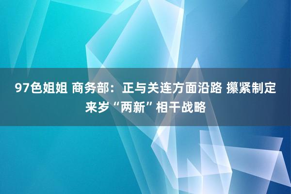 97色姐姐 商务部：正与关连方面沿路 攥紧制定来岁“两新”相干战略