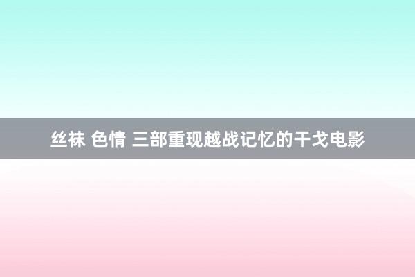 丝袜 色情 三部重现越战记忆的干戈电影