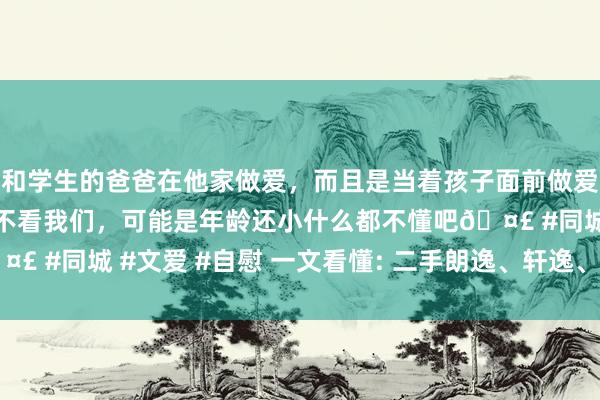 和学生的爸爸在他家做爱，而且是当着孩子面前做爱，太刺激了，孩子完全不看我们，可能是年龄还小什么都不懂吧🤣 #同城 #文爱 #自慰 一文看懂: 二手朗逸、轩逸、卡罗拉怎样选?