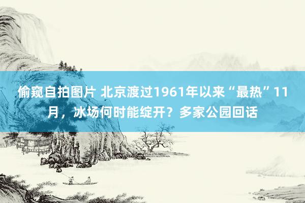 偷窥自拍图片 北京渡过1961年以来“最热”11月，冰场何时能绽开？多家公园回话