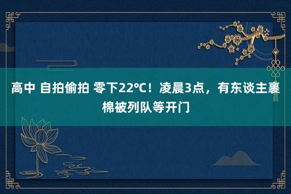 高中 自拍偷拍 零下22℃！凌晨3点，有东谈主裹棉被列队等开门