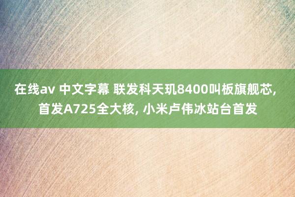 在线av 中文字幕 联发科天玑8400叫板旗舰芯， 首发A725全大核， 小米卢伟冰站台首发