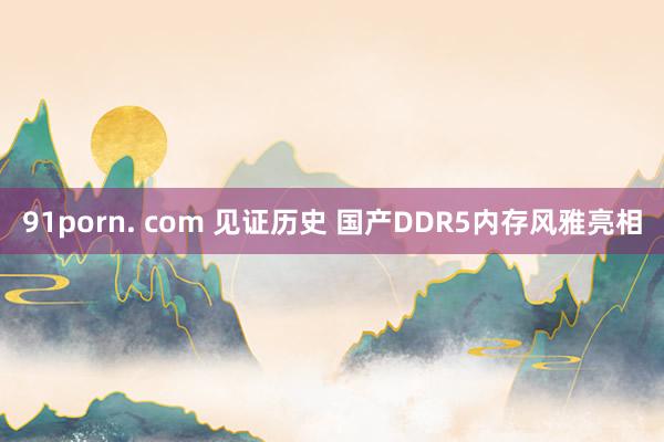 91porn. com 见证历史 国产DDR5内存风雅亮相