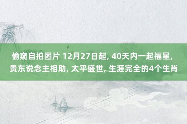 偷窥自拍图片 12月27日起， 40天内一起福星， 贵东说念主相助， 太平盛世， 生涯完全的4个生肖