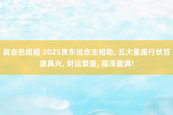 就去色姐姐 2025贵东说念主相助， 五大星座行状百废具兴， 财运繁盛， 福泽盈满!